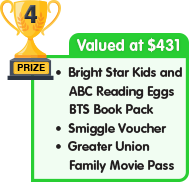 4th Prize - valued at $431 - Bright Star Kids and ABC Reading Eggs BTS Book Pack plus Smiggle Voucher plus Greater Union Family Movie Pass